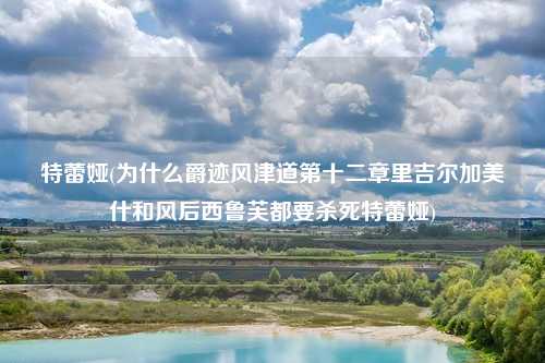 特蕾娅(为什么爵迹风津道第十二章里吉尔加美什和风后西鲁芙都要杀死特蕾娅)
