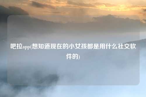 吧拉app(想知道现在的小女孩都是用什么社交软件的)