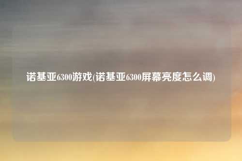 诺基亚6300游戏(诺基亚6300屏幕亮度怎么调)