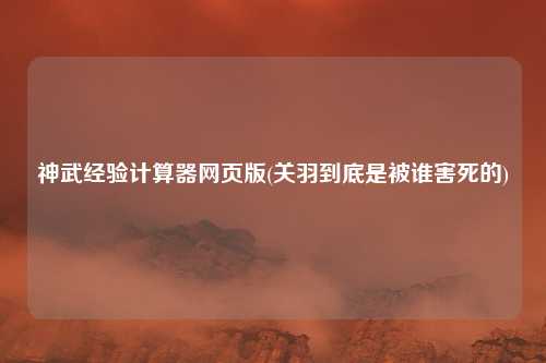 神武经验计算器网页版(关羽到底是被谁害死的)