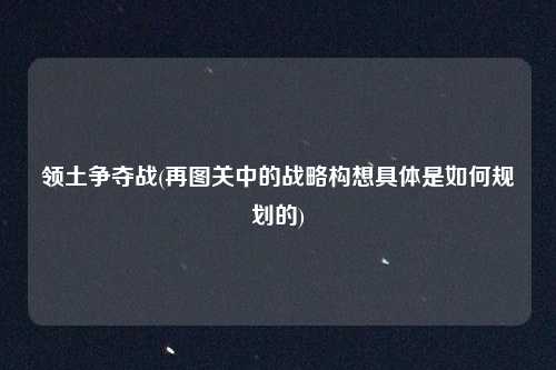 领土争夺战(再图关中的战略构想具体是如何规划的)