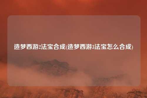 造梦西游2法宝合成(造梦西游3法宝怎么合成)