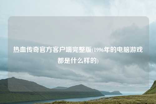 热血传奇官方客户端完整版(1996年的电脑游戏都是什么样的)