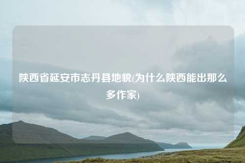 陕西省延安市志丹县地貌(为什么陕西能出那么多作家)