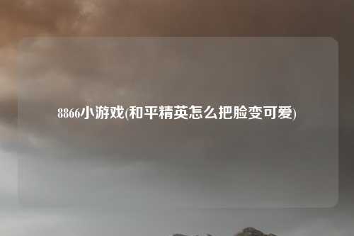8866小游戏(和平精英怎么把脸变可爱)