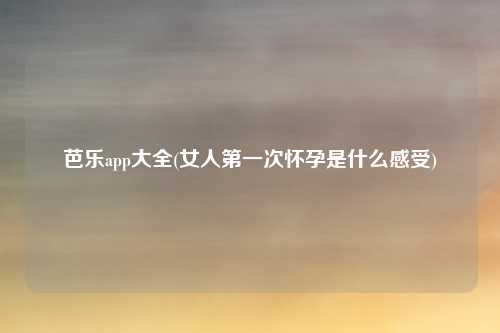 芭乐app大全(女人第一次怀孕是什么感受)