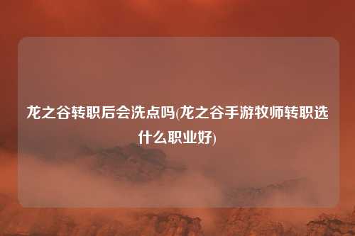 龙之谷转职后会洗点吗(龙之谷手游牧师转职选什么职业好)