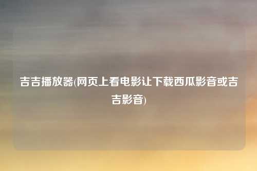 吉吉播放器(网页上看电影让下载西瓜影音或吉吉影音)