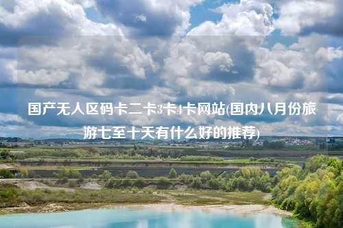 国产无人区码卡二卡3卡4卡网站(国内八月份旅游七至十天有什么好的推荐)