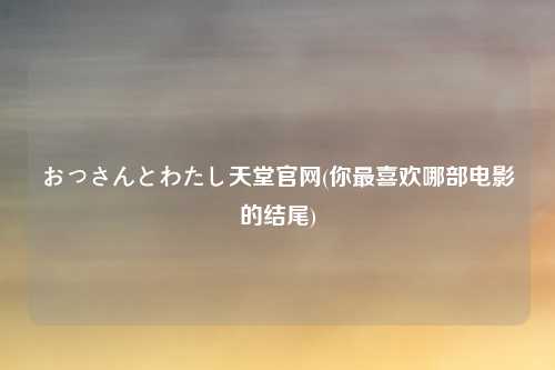 おっさんとわたし天堂官网(你最喜欢哪部电影的结尾)