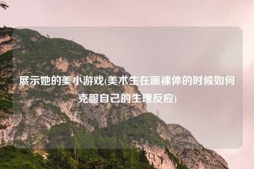 展示她的美小游戏(美术生在画裸体的时候如何克服自己的生理反应)