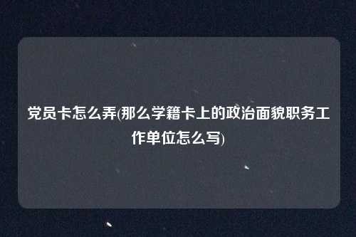 党员卡怎么弄(那么学籍卡上的政治面貌职务工作单位怎么写)