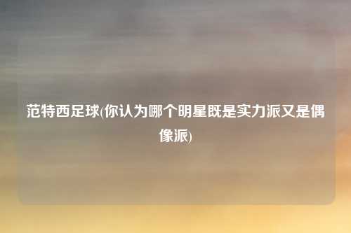 范特西足球(你认为哪个明星既是实力派又是偶像派)
