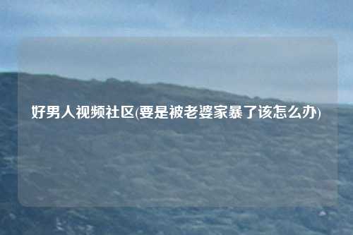 好男人视频社区(要是被老婆家暴了该怎么办)