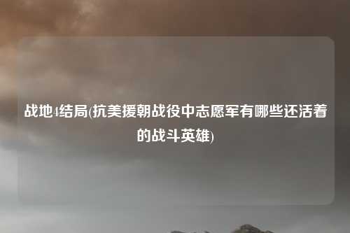 战地4结局(抗美援朝战役中志愿军有哪些还活着的战斗英雄)