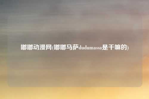 嘟嘟动漫网(嘟嘟马萨dudumassa是干嘛的)