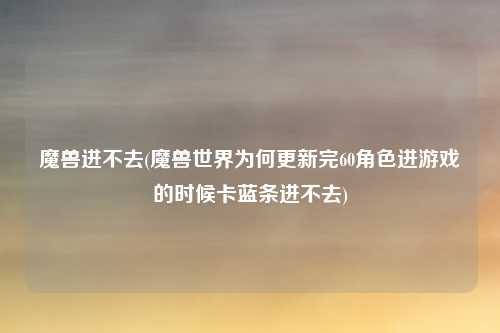 魔兽进不去(魔兽世界为何更新完60角色进游戏的时候卡蓝条进不去)