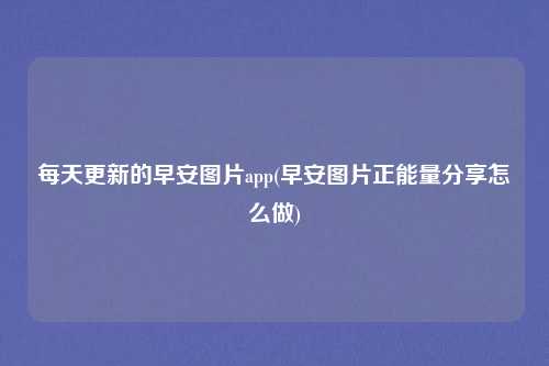 每天更新的早安图片app(早安图片正能量分享怎么做)