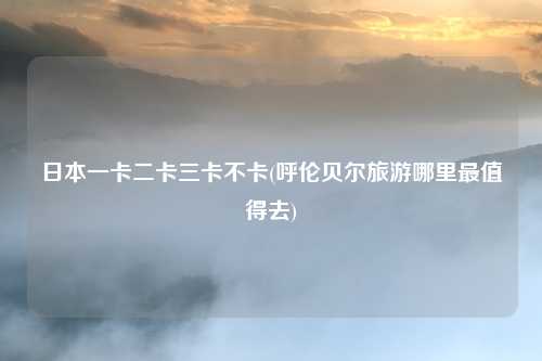 日本一卡二卡三卡不卡(呼伦贝尔旅游哪里最值得去)