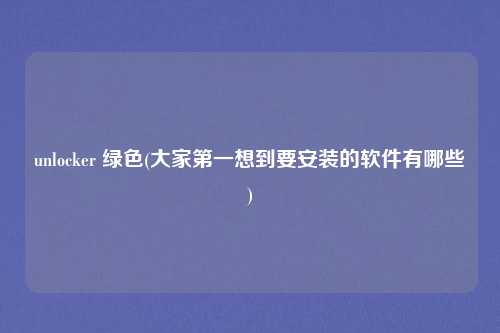 unlocker 绿色(大家第一想到要安装的软件有哪些)