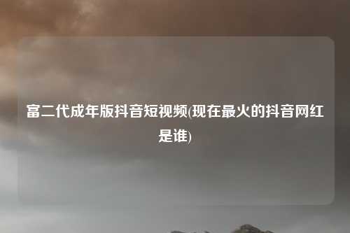 富二代成年版抖音短视频(现在最火的抖音网红是谁)