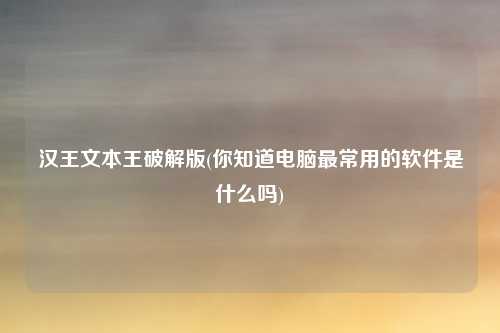 汉王文本王破解版(你知道电脑最常用的软件是什么吗)