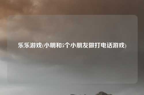 乐乐游戏(小明和5个小朋友做打电话游戏)