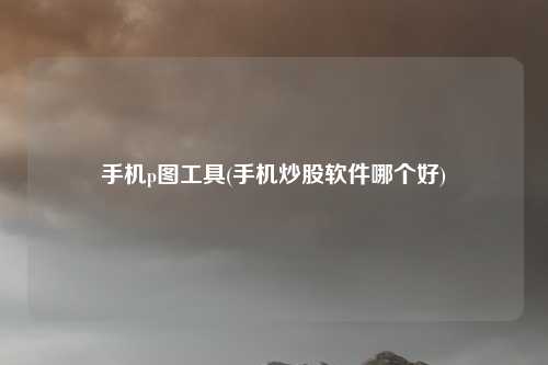 手机p图工具(手机炒股软件哪个好)