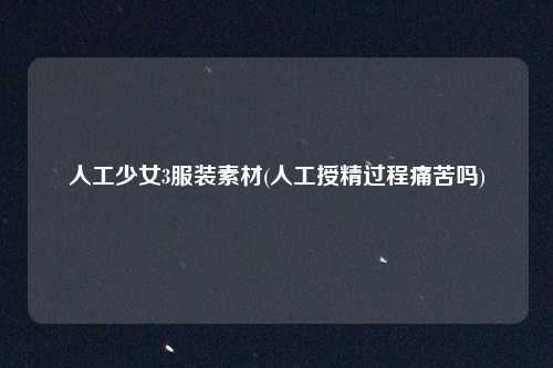 人工少女3服装素材(人工授精过程痛苦吗)