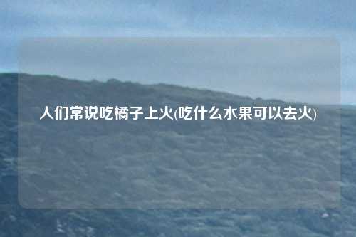 人们常说吃橘子上火(吃什么水果可以去火)