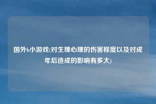 国外h小游戏(对生理心理的伤害程度以及对成年后造成的影响有多大)