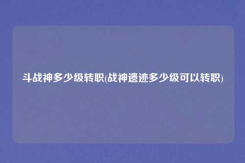 斗战神多少级转职(战神遗迹多少级可以转职)
