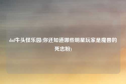 dnf牛头怪乐园(你还知道哪些明星玩家是魔兽的死忠粉)