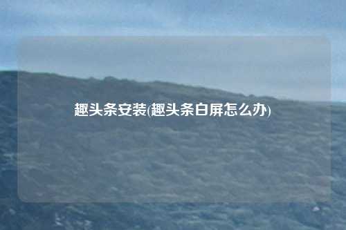 趣头条安装(趣头条白屏怎么办)