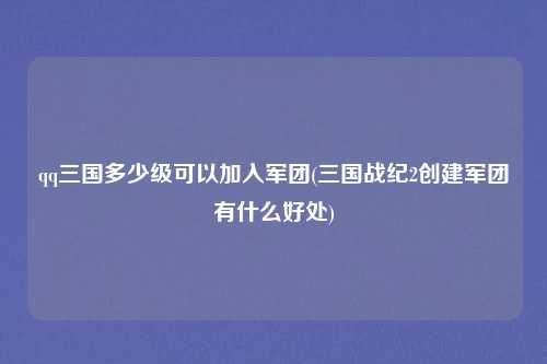 qq三国多少级可以加入军团(三国战纪2创建军团有什么好处)