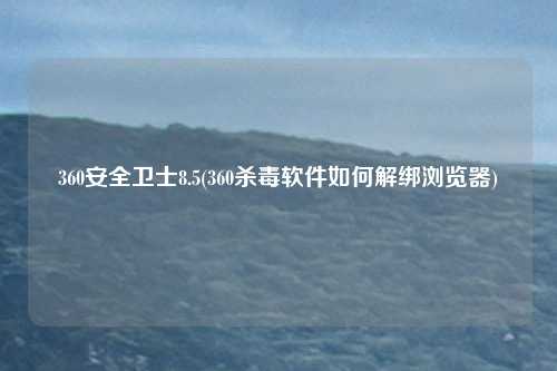 360安全卫士8.5(360杀毒软件如何解绑浏览器)
