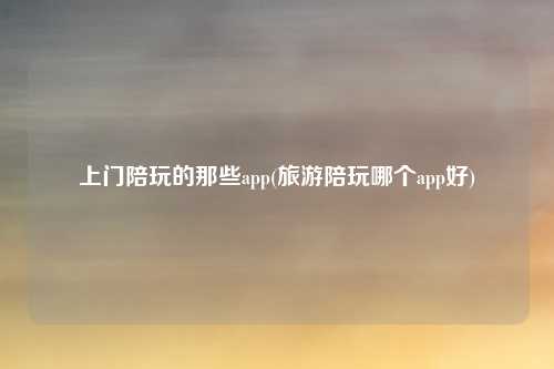 上门陪玩的那些app(旅游陪玩哪个app好)