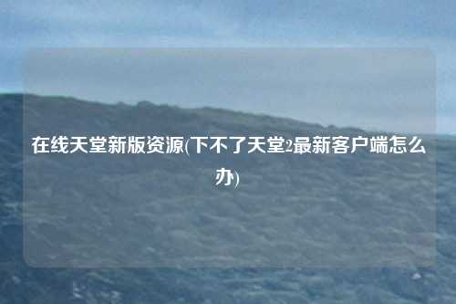 在线天堂新版资源(下不了天堂2最新客户端怎么办)
