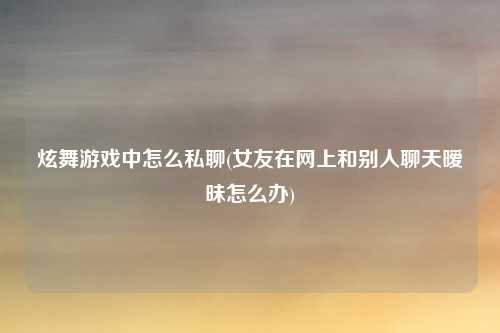 炫舞游戏中怎么私聊(女友在网上和别人聊天暧昧怎么办)