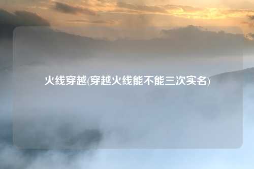 火线穿越(穿越火线能不能三次实名)