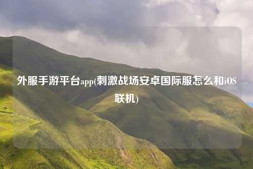 外服手游平台app(刺激战场安卓国际服怎么和iOS联机)