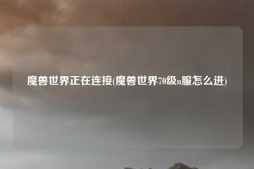 魔兽世界正在连接(魔兽世界70级n服怎么进)
