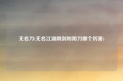 无名刀(无名江湖阴剑和阳刀哪个厉害)