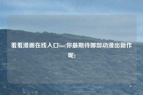 羞羞漫画在线入口ios(你最期待哪部动漫出新作呢)
