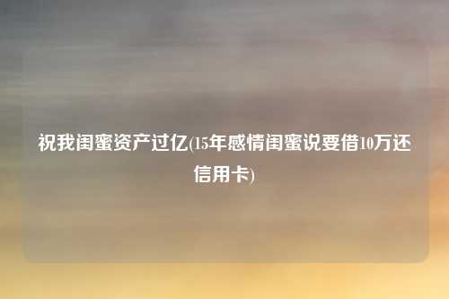 祝我闺蜜资产过亿(15年感情闺蜜说要借10万还信用卡)