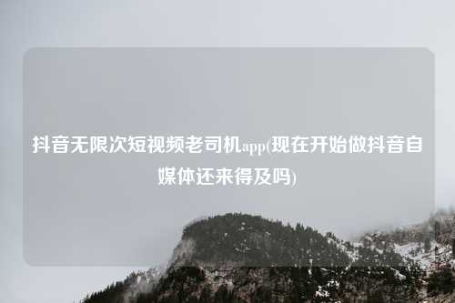 抖音无限次短视频老司机app(现在开始做抖音自媒体还来得及吗)