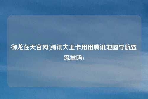 御龙在天官网(腾讯大王卡用用腾讯地图导航要流量吗)