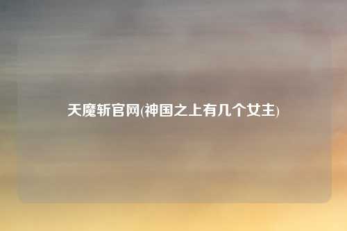 天魔斩官网(神国之上有几个女主)