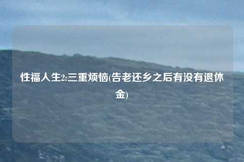 性福人生2:三重烦恼(告老还乡之后有没有退休金)