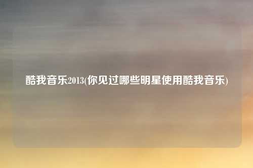 酷我音乐2013(你见过哪些明星使用酷我音乐)